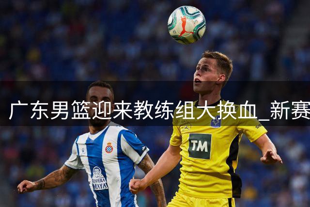 广东男篮迎来教练组大换血 新赛季能否重返巅峰引期待